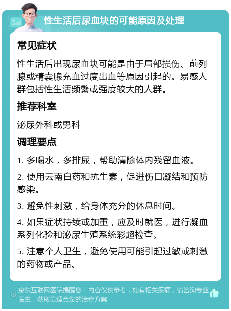 性生活后尿血块的可能原因及处理 常见症状 性生活后出现尿血块可能是由于局部损伤、前列腺或精囊腺充血过度出血等原因引起的。易感人群包括性生活频繁或强度较大的人群。 推荐科室 泌尿外科或男科 调理要点 1. 多喝水，多排尿，帮助清除体内残留血液。 2. 使用云南白药和抗生素，促进伤口凝结和预防感染。 3. 避免性刺激，给身体充分的休息时间。 4. 如果症状持续或加重，应及时就医，进行凝血系列化验和泌尿生殖系统彩超检查。 5. 注意个人卫生，避免使用可能引起过敏或刺激的药物或产品。