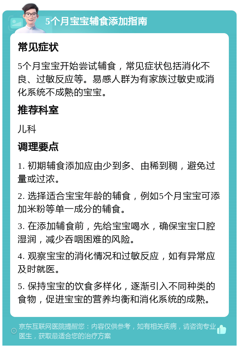 5个月宝宝辅食添加指南 常见症状 5个月宝宝开始尝试辅食，常见症状包括消化不良、过敏反应等。易感人群为有家族过敏史或消化系统不成熟的宝宝。 推荐科室 儿科 调理要点 1. 初期辅食添加应由少到多、由稀到稠，避免过量或过浓。 2. 选择适合宝宝年龄的辅食，例如5个月宝宝可添加米粉等单一成分的辅食。 3. 在添加辅食前，先给宝宝喝水，确保宝宝口腔湿润，减少吞咽困难的风险。 4. 观察宝宝的消化情况和过敏反应，如有异常应及时就医。 5. 保持宝宝的饮食多样化，逐渐引入不同种类的食物，促进宝宝的营养均衡和消化系统的成熟。