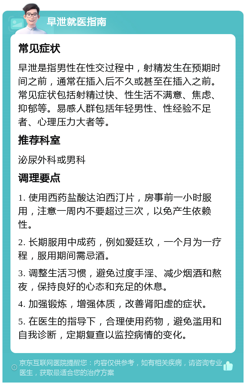 早泄就医指南 常见症状 早泄是指男性在性交过程中，射精发生在预期时间之前，通常在插入后不久或甚至在插入之前。常见症状包括射精过快、性生活不满意、焦虑、抑郁等。易感人群包括年轻男性、性经验不足者、心理压力大者等。 推荐科室 泌尿外科或男科 调理要点 1. 使用西药盐酸达泊西汀片，房事前一小时服用，注意一周内不要超过三次，以免产生依赖性。 2. 长期服用中成药，例如爱廷玖，一个月为一疗程，服用期间需忌酒。 3. 调整生活习惯，避免过度手淫、减少烟酒和熬夜，保持良好的心态和充足的休息。 4. 加强锻炼，增强体质，改善肾阳虚的症状。 5. 在医生的指导下，合理使用药物，避免滥用和自我诊断，定期复查以监控病情的变化。