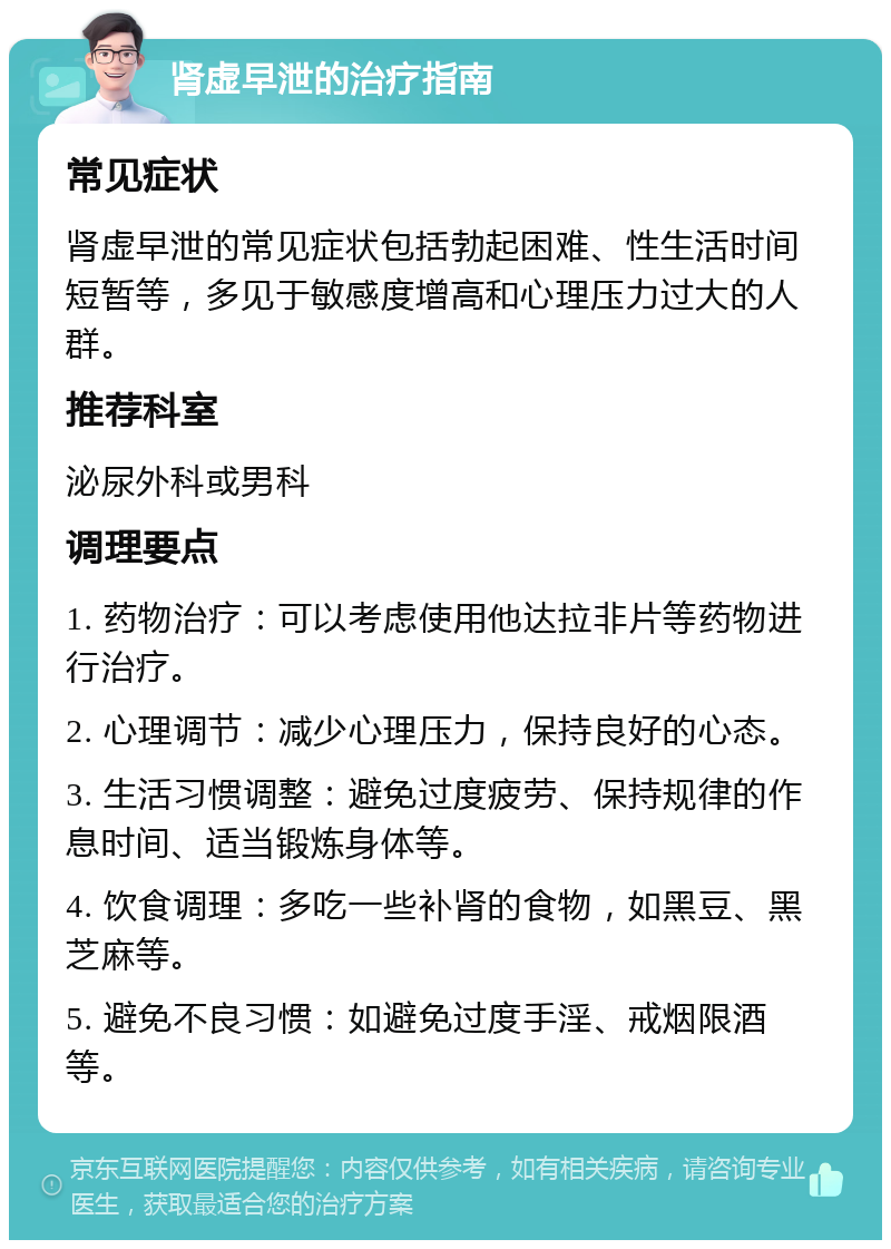 肾虚早泄的治疗指南 常见症状 肾虚早泄的常见症状包括勃起困难、性生活时间短暂等，多见于敏感度增高和心理压力过大的人群。 推荐科室 泌尿外科或男科 调理要点 1. 药物治疗：可以考虑使用他达拉非片等药物进行治疗。 2. 心理调节：减少心理压力，保持良好的心态。 3. 生活习惯调整：避免过度疲劳、保持规律的作息时间、适当锻炼身体等。 4. 饮食调理：多吃一些补肾的食物，如黑豆、黑芝麻等。 5. 避免不良习惯：如避免过度手淫、戒烟限酒等。