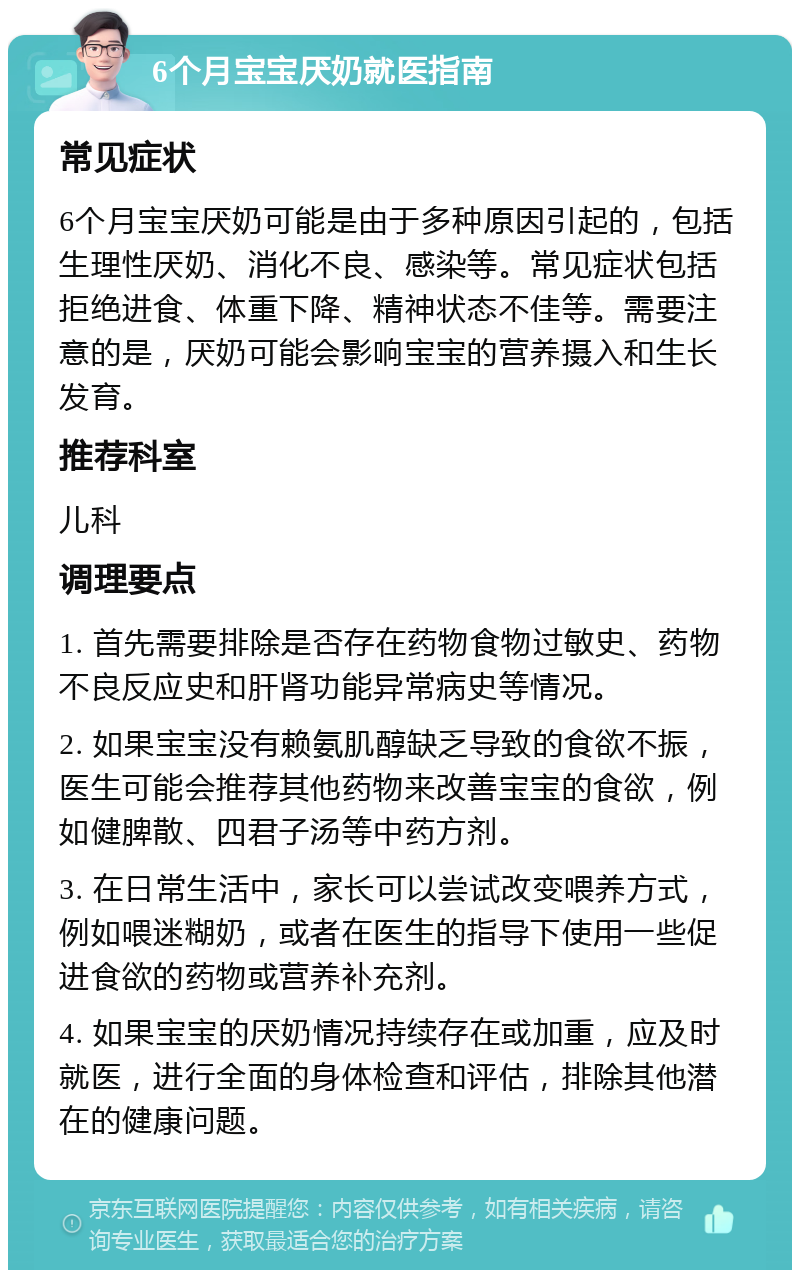 6个月宝宝厌奶就医指南 常见症状 6个月宝宝厌奶可能是由于多种原因引起的，包括生理性厌奶、消化不良、感染等。常见症状包括拒绝进食、体重下降、精神状态不佳等。需要注意的是，厌奶可能会影响宝宝的营养摄入和生长发育。 推荐科室 儿科 调理要点 1. 首先需要排除是否存在药物食物过敏史、药物不良反应史和肝肾功能异常病史等情况。 2. 如果宝宝没有赖氨肌醇缺乏导致的食欲不振，医生可能会推荐其他药物来改善宝宝的食欲，例如健脾散、四君子汤等中药方剂。 3. 在日常生活中，家长可以尝试改变喂养方式，例如喂迷糊奶，或者在医生的指导下使用一些促进食欲的药物或营养补充剂。 4. 如果宝宝的厌奶情况持续存在或加重，应及时就医，进行全面的身体检查和评估，排除其他潜在的健康问题。