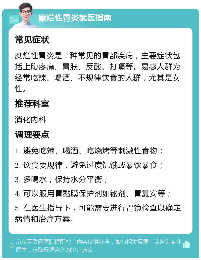 糜烂性胃炎就医指南 常见症状 糜烂性胃炎是一种常见的胃部疾病，主要症状包括上腹疼痛、胃胀、反酸、打嗝等。易感人群为经常吃辣、喝酒、不规律饮食的人群，尤其是女性。 推荐科室 消化内科 调理要点 1. 避免吃辣、喝酒、吃烧烤等刺激性食物； 2. 饮食要规律，避免过度饥饿或暴饮暴食； 3. 多喝水，保持水分平衡； 4. 可以服用胃黏膜保护剂如铋剂、胃复安等； 5. 在医生指导下，可能需要进行胃镜检查以确定病情和治疗方案。