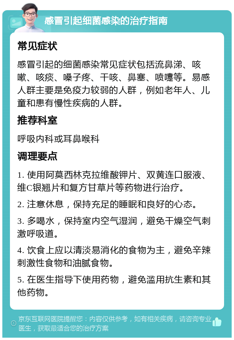 感冒引起细菌感染的治疗指南 常见症状 感冒引起的细菌感染常见症状包括流鼻涕、咳嗽、咳痰、嗓子疼、干咳、鼻塞、喷嚏等。易感人群主要是免疫力较弱的人群，例如老年人、儿童和患有慢性疾病的人群。 推荐科室 呼吸内科或耳鼻喉科 调理要点 1. 使用阿莫西林克拉维酸钾片、双黄连口服液、维C银翘片和复方甘草片等药物进行治疗。 2. 注意休息，保持充足的睡眠和良好的心态。 3. 多喝水，保持室内空气湿润，避免干燥空气刺激呼吸道。 4. 饮食上应以清淡易消化的食物为主，避免辛辣刺激性食物和油腻食物。 5. 在医生指导下使用药物，避免滥用抗生素和其他药物。