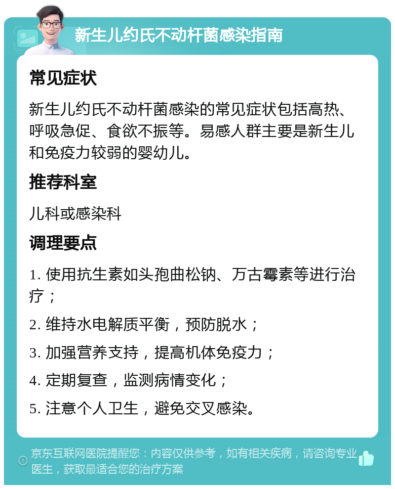 新生儿约氏不动杆菌感染指南 常见症状 新生儿约氏不动杆菌感染的常见症状包括高热、呼吸急促、食欲不振等。易感人群主要是新生儿和免疫力较弱的婴幼儿。 推荐科室 儿科或感染科 调理要点 1. 使用抗生素如头孢曲松钠、万古霉素等进行治疗； 2. 维持水电解质平衡，预防脱水； 3. 加强营养支持，提高机体免疫力； 4. 定期复查，监测病情变化； 5. 注意个人卫生，避免交叉感染。