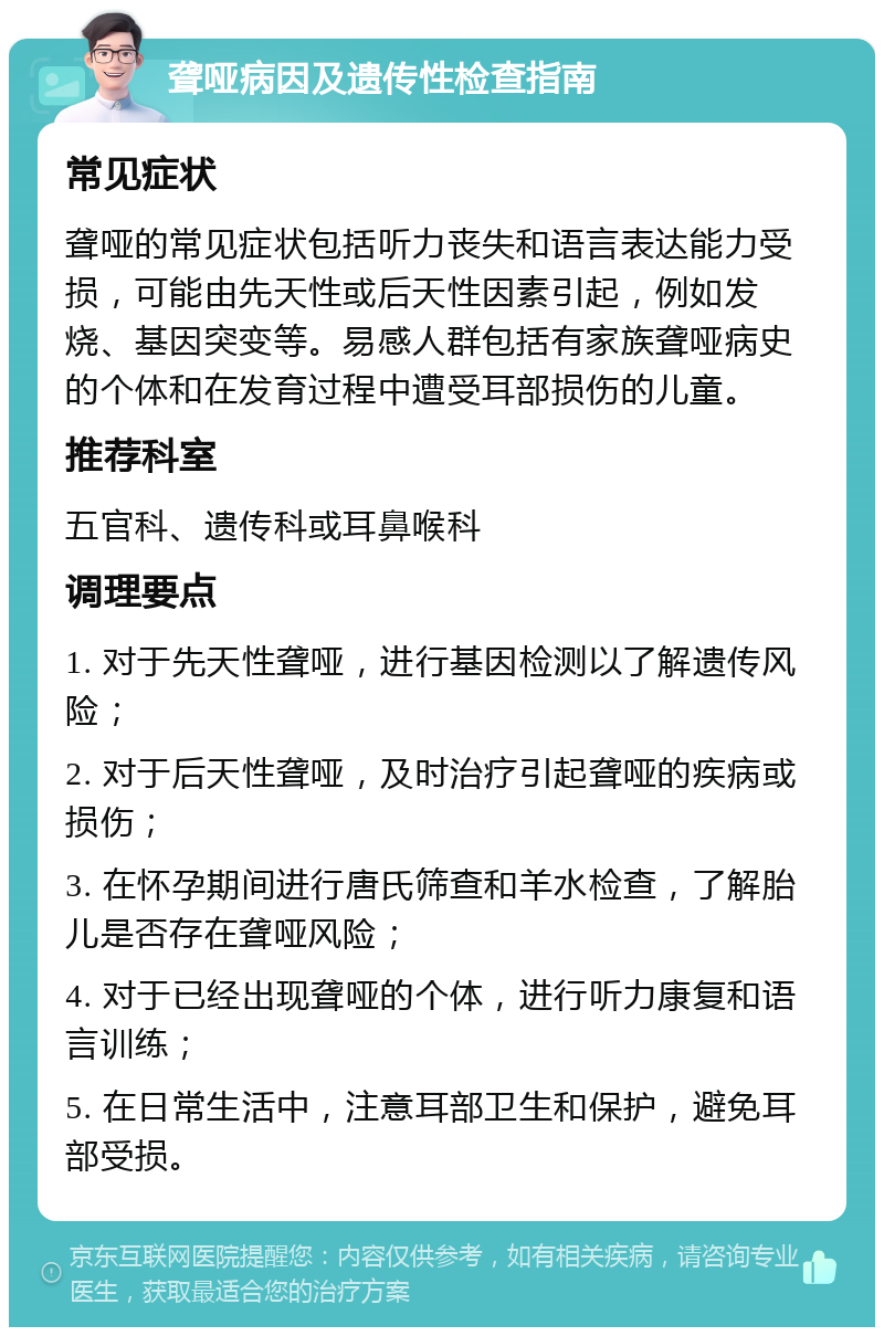 聋哑病因及遗传性检查指南 常见症状 聋哑的常见症状包括听力丧失和语言表达能力受损，可能由先天性或后天性因素引起，例如发烧、基因突变等。易感人群包括有家族聋哑病史的个体和在发育过程中遭受耳部损伤的儿童。 推荐科室 五官科、遗传科或耳鼻喉科 调理要点 1. 对于先天性聋哑，进行基因检测以了解遗传风险； 2. 对于后天性聋哑，及时治疗引起聋哑的疾病或损伤； 3. 在怀孕期间进行唐氏筛查和羊水检查，了解胎儿是否存在聋哑风险； 4. 对于已经出现聋哑的个体，进行听力康复和语言训练； 5. 在日常生活中，注意耳部卫生和保护，避免耳部受损。