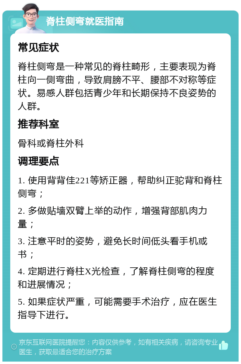 脊柱侧弯就医指南 常见症状 脊柱侧弯是一种常见的脊柱畸形，主要表现为脊柱向一侧弯曲，导致肩膀不平、腰部不对称等症状。易感人群包括青少年和长期保持不良姿势的人群。 推荐科室 骨科或脊柱外科 调理要点 1. 使用背背佳221等矫正器，帮助纠正驼背和脊柱侧弯； 2. 多做贴墙双臂上举的动作，增强背部肌肉力量； 3. 注意平时的姿势，避免长时间低头看手机或书； 4. 定期进行脊柱X光检查，了解脊柱侧弯的程度和进展情况； 5. 如果症状严重，可能需要手术治疗，应在医生指导下进行。