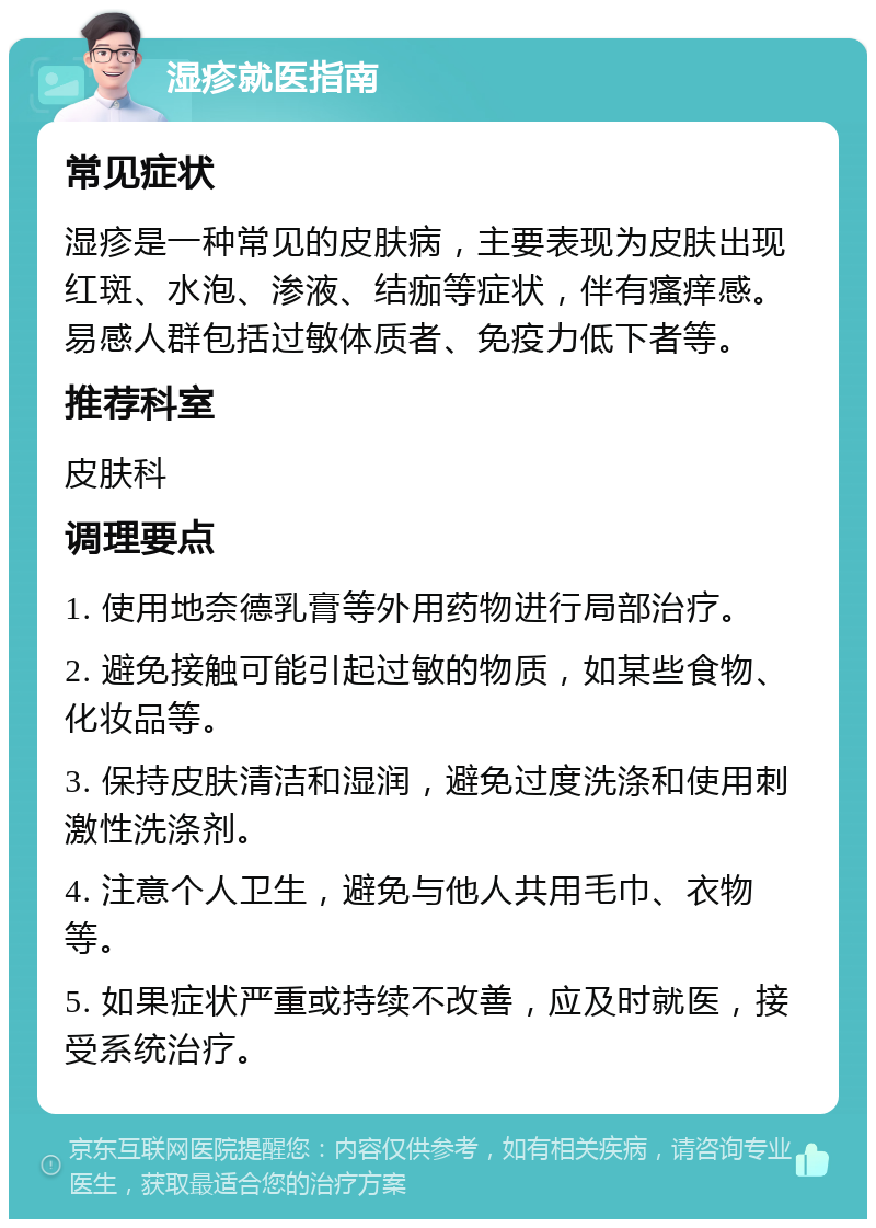 湿疹就医指南 常见症状 湿疹是一种常见的皮肤病，主要表现为皮肤出现红斑、水泡、渗液、结痂等症状，伴有瘙痒感。易感人群包括过敏体质者、免疫力低下者等。 推荐科室 皮肤科 调理要点 1. 使用地奈德乳膏等外用药物进行局部治疗。 2. 避免接触可能引起过敏的物质，如某些食物、化妆品等。 3. 保持皮肤清洁和湿润，避免过度洗涤和使用刺激性洗涤剂。 4. 注意个人卫生，避免与他人共用毛巾、衣物等。 5. 如果症状严重或持续不改善，应及时就医，接受系统治疗。