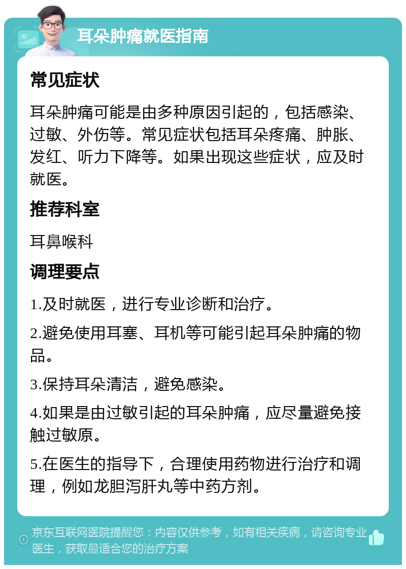 耳朵肿痛就医指南 常见症状 耳朵肿痛可能是由多种原因引起的，包括感染、过敏、外伤等。常见症状包括耳朵疼痛、肿胀、发红、听力下降等。如果出现这些症状，应及时就医。 推荐科室 耳鼻喉科 调理要点 1.及时就医，进行专业诊断和治疗。 2.避免使用耳塞、耳机等可能引起耳朵肿痛的物品。 3.保持耳朵清洁，避免感染。 4.如果是由过敏引起的耳朵肿痛，应尽量避免接触过敏原。 5.在医生的指导下，合理使用药物进行治疗和调理，例如龙胆泻肝丸等中药方剂。