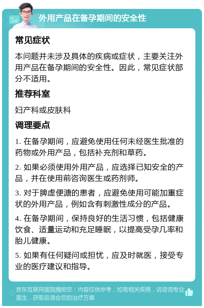 外用产品在备孕期间的安全性 常见症状 本问题并未涉及具体的疾病或症状，主要关注外用产品在备孕期间的安全性。因此，常见症状部分不适用。 推荐科室 妇产科或皮肤科 调理要点 1. 在备孕期间，应避免使用任何未经医生批准的药物或外用产品，包括补充剂和草药。 2. 如果必须使用外用产品，应选择已知安全的产品，并在使用前咨询医生或药剂师。 3. 对于脾虚便溏的患者，应避免使用可能加重症状的外用产品，例如含有刺激性成分的产品。 4. 在备孕期间，保持良好的生活习惯，包括健康饮食、适量运动和充足睡眠，以提高受孕几率和胎儿健康。 5. 如果有任何疑问或担忧，应及时就医，接受专业的医疗建议和指导。