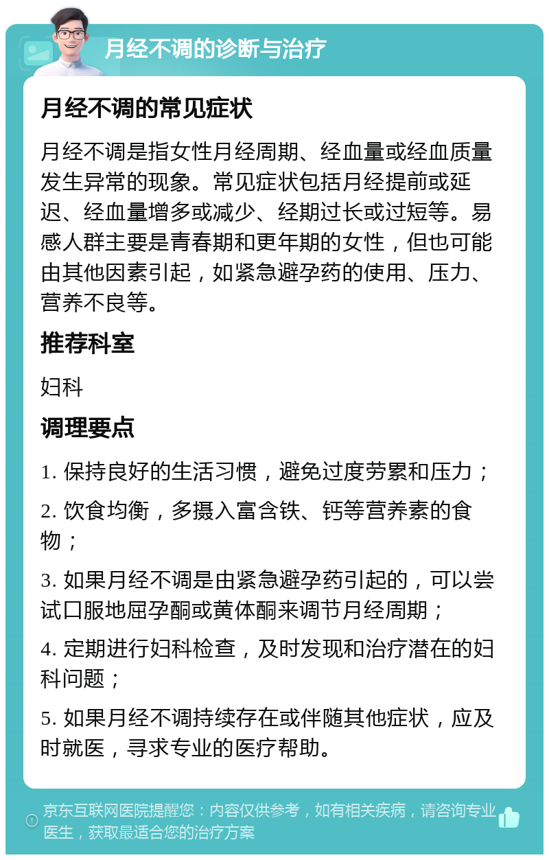 月经不调的诊断与治疗 月经不调的常见症状 月经不调是指女性月经周期、经血量或经血质量发生异常的现象。常见症状包括月经提前或延迟、经血量增多或减少、经期过长或过短等。易感人群主要是青春期和更年期的女性，但也可能由其他因素引起，如紧急避孕药的使用、压力、营养不良等。 推荐科室 妇科 调理要点 1. 保持良好的生活习惯，避免过度劳累和压力； 2. 饮食均衡，多摄入富含铁、钙等营养素的食物； 3. 如果月经不调是由紧急避孕药引起的，可以尝试口服地屈孕酮或黄体酮来调节月经周期； 4. 定期进行妇科检查，及时发现和治疗潜在的妇科问题； 5. 如果月经不调持续存在或伴随其他症状，应及时就医，寻求专业的医疗帮助。