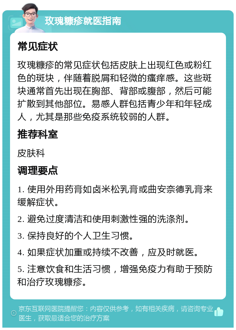 玫瑰糠疹就医指南 常见症状 玫瑰糠疹的常见症状包括皮肤上出现红色或粉红色的斑块，伴随着脱屑和轻微的瘙痒感。这些斑块通常首先出现在胸部、背部或腹部，然后可能扩散到其他部位。易感人群包括青少年和年轻成人，尤其是那些免疫系统较弱的人群。 推荐科室 皮肤科 调理要点 1. 使用外用药膏如卤米松乳膏或曲安奈德乳膏来缓解症状。 2. 避免过度清洁和使用刺激性强的洗涤剂。 3. 保持良好的个人卫生习惯。 4. 如果症状加重或持续不改善，应及时就医。 5. 注意饮食和生活习惯，增强免疫力有助于预防和治疗玫瑰糠疹。