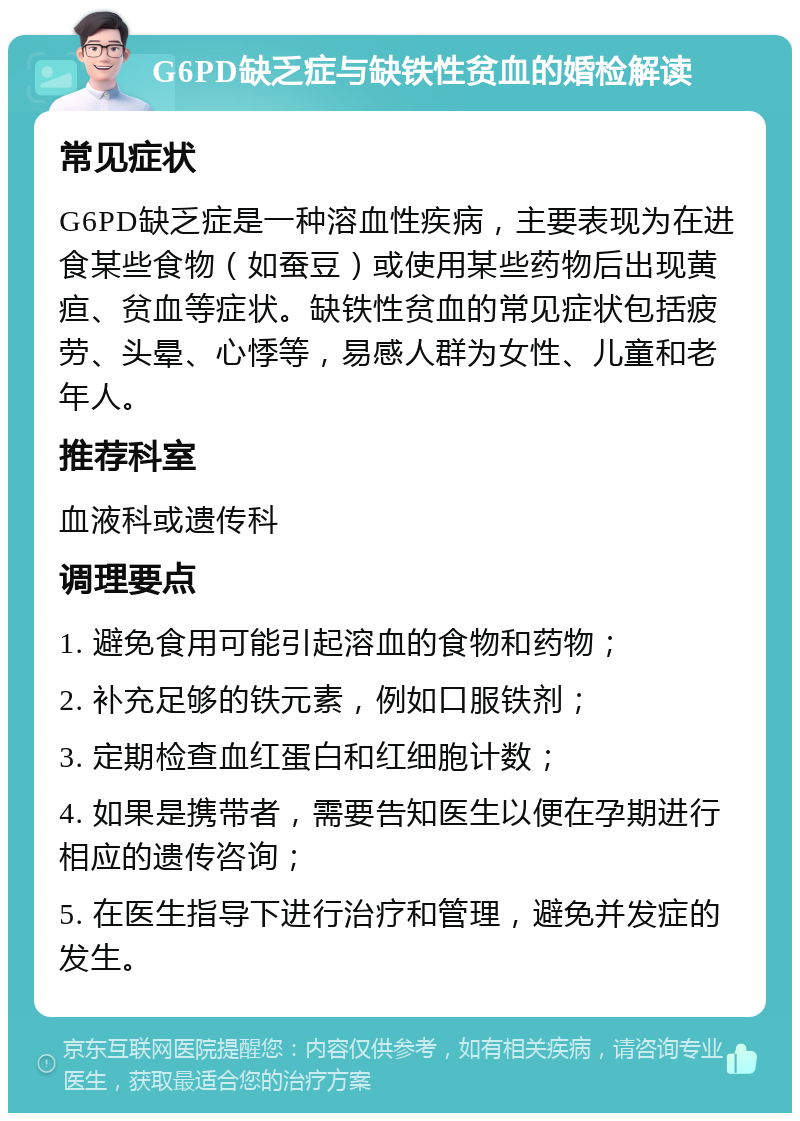 G6PD缺乏症与缺铁性贫血的婚检解读 常见症状 G6PD缺乏症是一种溶血性疾病，主要表现为在进食某些食物（如蚕豆）或使用某些药物后出现黄疸、贫血等症状。缺铁性贫血的常见症状包括疲劳、头晕、心悸等，易感人群为女性、儿童和老年人。 推荐科室 血液科或遗传科 调理要点 1. 避免食用可能引起溶血的食物和药物； 2. 补充足够的铁元素，例如口服铁剂； 3. 定期检查血红蛋白和红细胞计数； 4. 如果是携带者，需要告知医生以便在孕期进行相应的遗传咨询； 5. 在医生指导下进行治疗和管理，避免并发症的发生。