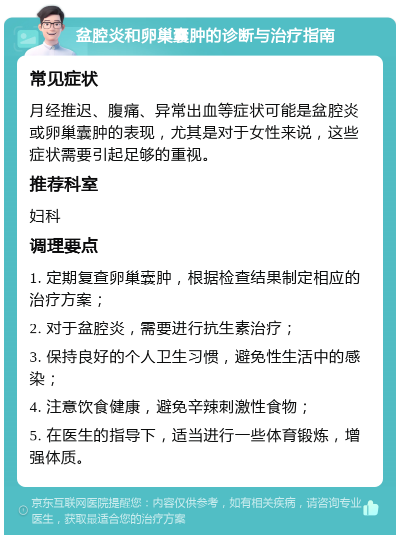 盆腔炎和卵巢囊肿的诊断与治疗指南 常见症状 月经推迟、腹痛、异常出血等症状可能是盆腔炎或卵巢囊肿的表现，尤其是对于女性来说，这些症状需要引起足够的重视。 推荐科室 妇科 调理要点 1. 定期复查卵巢囊肿，根据检查结果制定相应的治疗方案； 2. 对于盆腔炎，需要进行抗生素治疗； 3. 保持良好的个人卫生习惯，避免性生活中的感染； 4. 注意饮食健康，避免辛辣刺激性食物； 5. 在医生的指导下，适当进行一些体育锻炼，增强体质。