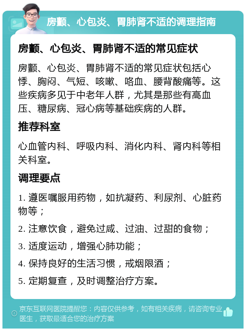 房颤、心包炎、胃肺肾不适的调理指南 房颤、心包炎、胃肺肾不适的常见症状 房颤、心包炎、胃肺肾不适的常见症状包括心悸、胸闷、气短、咳嗽、咯血、腰背酸痛等。这些疾病多见于中老年人群，尤其是那些有高血压、糖尿病、冠心病等基础疾病的人群。 推荐科室 心血管内科、呼吸内科、消化内科、肾内科等相关科室。 调理要点 1. 遵医嘱服用药物，如抗凝药、利尿剂、心脏药物等； 2. 注意饮食，避免过咸、过油、过甜的食物； 3. 适度运动，增强心肺功能； 4. 保持良好的生活习惯，戒烟限酒； 5. 定期复查，及时调整治疗方案。