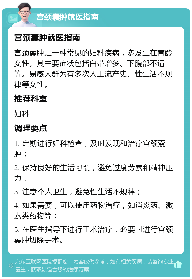 宫颈囊肿就医指南 宫颈囊肿就医指南 宫颈囊肿是一种常见的妇科疾病，多发生在育龄女性。其主要症状包括白带增多、下腹部不适等。易感人群为有多次人工流产史、性生活不规律等女性。 推荐科室 妇科 调理要点 1. 定期进行妇科检查，及时发现和治疗宫颈囊肿； 2. 保持良好的生活习惯，避免过度劳累和精神压力； 3. 注意个人卫生，避免性生活不规律； 4. 如果需要，可以使用药物治疗，如消炎药、激素类药物等； 5. 在医生指导下进行手术治疗，必要时进行宫颈囊肿切除手术。