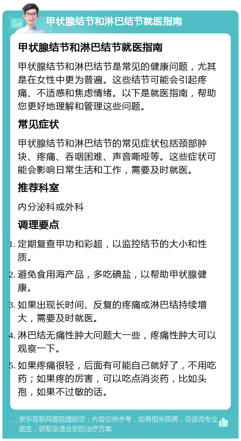 甲状腺结节和淋巴结节就医指南 甲状腺结节和淋巴结节就医指南 甲状腺结节和淋巴结节是常见的健康问题，尤其是在女性中更为普遍。这些结节可能会引起疼痛、不适感和焦虑情绪。以下是就医指南，帮助您更好地理解和管理这些问题。 常见症状 甲状腺结节和淋巴结节的常见症状包括颈部肿块、疼痛、吞咽困难、声音嘶哑等。这些症状可能会影响日常生活和工作，需要及时就医。 推荐科室 内分泌科或外科 调理要点 定期复查甲功和彩超，以监控结节的大小和性质。 避免食用海产品，多吃碘盐，以帮助甲状腺健康。 如果出现长时间、反复的疼痛或淋巴结持续增大，需要及时就医。 淋巴结无痛性肿大问题大一些，疼痛性肿大可以观察一下。 如果疼痛很轻，后面有可能自己就好了，不用吃药；如果疼的厉害，可以吃点消炎药，比如头孢，如果不过敏的话。