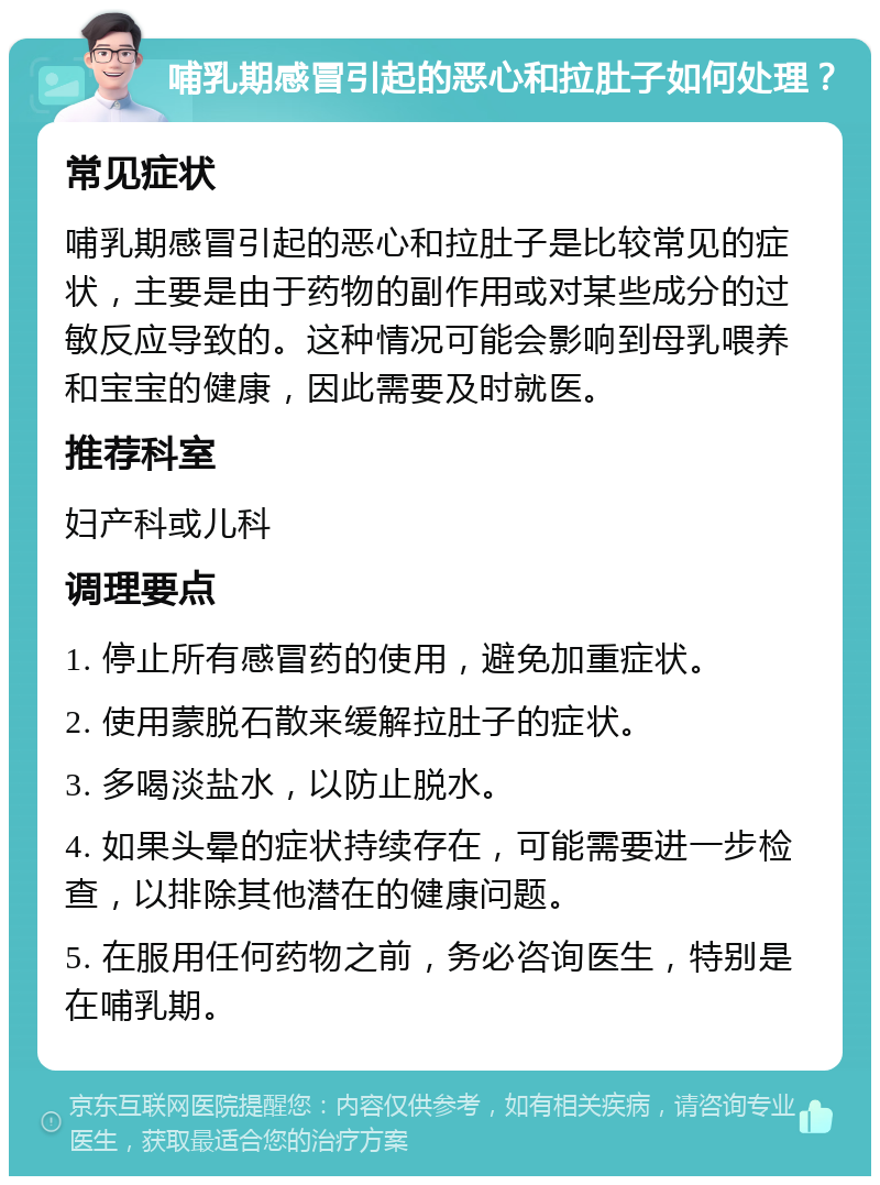 哺乳期感冒引起的恶心和拉肚子如何处理？ 常见症状 哺乳期感冒引起的恶心和拉肚子是比较常见的症状，主要是由于药物的副作用或对某些成分的过敏反应导致的。这种情况可能会影响到母乳喂养和宝宝的健康，因此需要及时就医。 推荐科室 妇产科或儿科 调理要点 1. 停止所有感冒药的使用，避免加重症状。 2. 使用蒙脱石散来缓解拉肚子的症状。 3. 多喝淡盐水，以防止脱水。 4. 如果头晕的症状持续存在，可能需要进一步检查，以排除其他潜在的健康问题。 5. 在服用任何药物之前，务必咨询医生，特别是在哺乳期。