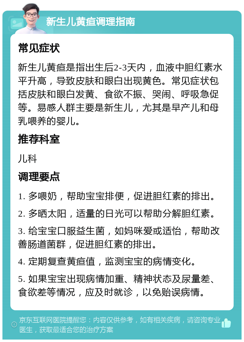 新生儿黄疸调理指南 常见症状 新生儿黄疸是指出生后2-3天内，血液中胆红素水平升高，导致皮肤和眼白出现黄色。常见症状包括皮肤和眼白发黄、食欲不振、哭闹、呼吸急促等。易感人群主要是新生儿，尤其是早产儿和母乳喂养的婴儿。 推荐科室 儿科 调理要点 1. 多喂奶，帮助宝宝排便，促进胆红素的排出。 2. 多晒太阳，适量的日光可以帮助分解胆红素。 3. 给宝宝口服益生菌，如妈咪爱或适怡，帮助改善肠道菌群，促进胆红素的排出。 4. 定期复查黄疸值，监测宝宝的病情变化。 5. 如果宝宝出现病情加重、精神状态及尿量差、食欲差等情况，应及时就诊，以免贻误病情。