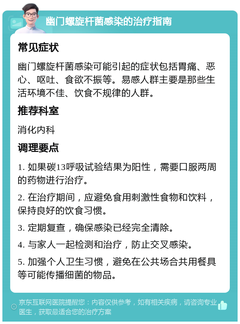 幽门螺旋杆菌感染的治疗指南 常见症状 幽门螺旋杆菌感染可能引起的症状包括胃痛、恶心、呕吐、食欲不振等。易感人群主要是那些生活环境不佳、饮食不规律的人群。 推荐科室 消化内科 调理要点 1. 如果碳13呼吸试验结果为阳性，需要口服两周的药物进行治疗。 2. 在治疗期间，应避免食用刺激性食物和饮料，保持良好的饮食习惯。 3. 定期复查，确保感染已经完全清除。 4. 与家人一起检测和治疗，防止交叉感染。 5. 加强个人卫生习惯，避免在公共场合共用餐具等可能传播细菌的物品。