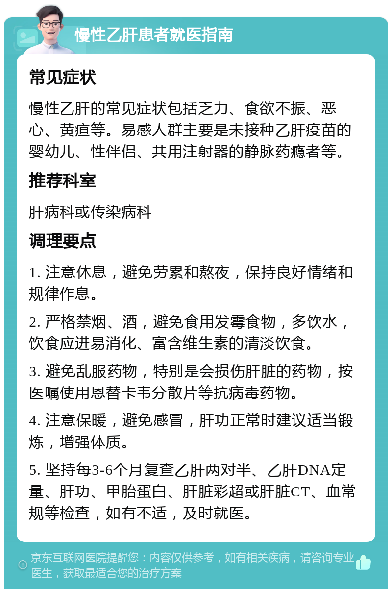 慢性乙肝患者就医指南 常见症状 慢性乙肝的常见症状包括乏力、食欲不振、恶心、黄疸等。易感人群主要是未接种乙肝疫苗的婴幼儿、性伴侣、共用注射器的静脉药瘾者等。 推荐科室 肝病科或传染病科 调理要点 1. 注意休息，避免劳累和熬夜，保持良好情绪和规律作息。 2. 严格禁烟、酒，避免食用发霉食物，多饮水，饮食应进易消化、富含维生素的清淡饮食。 3. 避免乱服药物，特别是会损伤肝脏的药物，按医嘱使用恩替卡韦分散片等抗病毒药物。 4. 注意保暖，避免感冒，肝功正常时建议适当锻炼，增强体质。 5. 坚持每3-6个月复查乙肝两对半、乙肝DNA定量、肝功、甲胎蛋白、肝脏彩超或肝脏CT、血常规等检查，如有不适，及时就医。