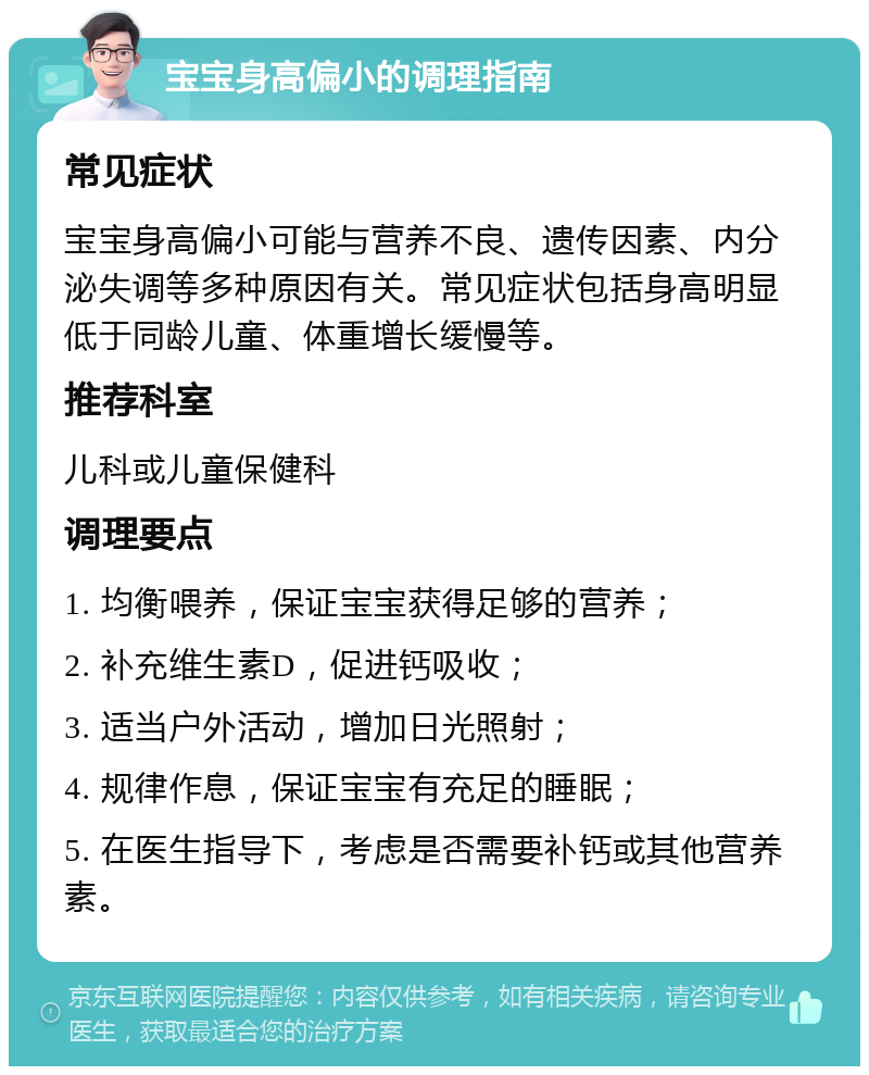 宝宝身高偏小的调理指南 常见症状 宝宝身高偏小可能与营养不良、遗传因素、内分泌失调等多种原因有关。常见症状包括身高明显低于同龄儿童、体重增长缓慢等。 推荐科室 儿科或儿童保健科 调理要点 1. 均衡喂养，保证宝宝获得足够的营养； 2. 补充维生素D，促进钙吸收； 3. 适当户外活动，增加日光照射； 4. 规律作息，保证宝宝有充足的睡眠； 5. 在医生指导下，考虑是否需要补钙或其他营养素。