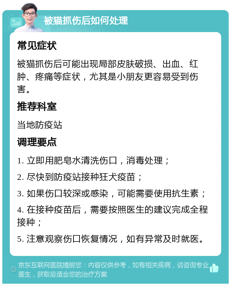 被猫抓伤后如何处理 常见症状 被猫抓伤后可能出现局部皮肤破损、出血、红肿、疼痛等症状，尤其是小朋友更容易受到伤害。 推荐科室 当地防疫站 调理要点 1. 立即用肥皂水清洗伤口，消毒处理； 2. 尽快到防疫站接种狂犬疫苗； 3. 如果伤口较深或感染，可能需要使用抗生素； 4. 在接种疫苗后，需要按照医生的建议完成全程接种； 5. 注意观察伤口恢复情况，如有异常及时就医。