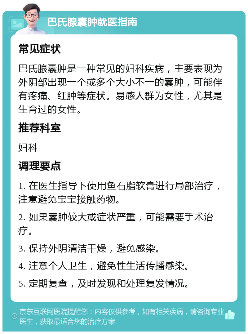 巴氏腺囊肿就医指南 常见症状 巴氏腺囊肿是一种常见的妇科疾病，主要表现为外阴部出现一个或多个大小不一的囊肿，可能伴有疼痛、红肿等症状。易感人群为女性，尤其是生育过的女性。 推荐科室 妇科 调理要点 1. 在医生指导下使用鱼石脂软膏进行局部治疗，注意避免宝宝接触药物。 2. 如果囊肿较大或症状严重，可能需要手术治疗。 3. 保持外阴清洁干燥，避免感染。 4. 注意个人卫生，避免性生活传播感染。 5. 定期复查，及时发现和处理复发情况。