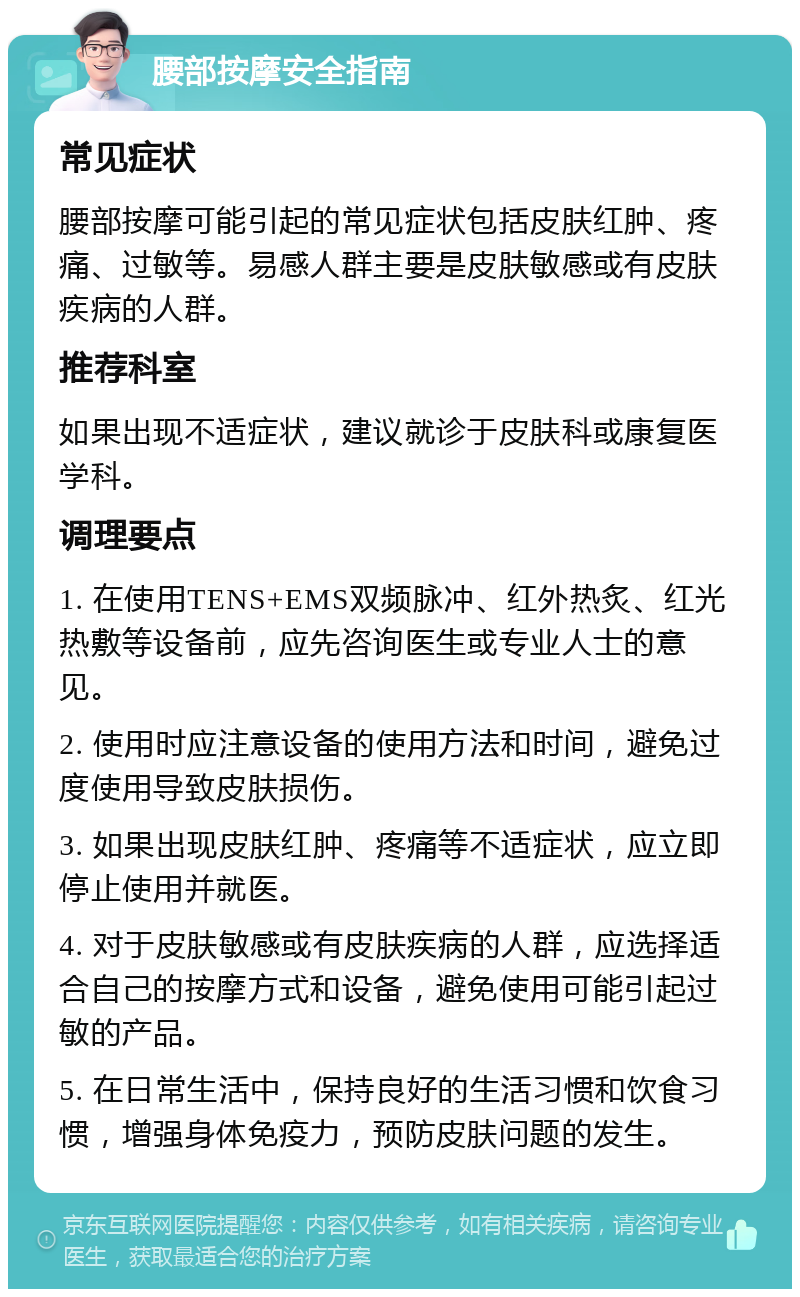 腰部按摩安全指南 常见症状 腰部按摩可能引起的常见症状包括皮肤红肿、疼痛、过敏等。易感人群主要是皮肤敏感或有皮肤疾病的人群。 推荐科室 如果出现不适症状，建议就诊于皮肤科或康复医学科。 调理要点 1. 在使用TENS+EMS双频脉冲、红外热炙、红光热敷等设备前，应先咨询医生或专业人士的意见。 2. 使用时应注意设备的使用方法和时间，避免过度使用导致皮肤损伤。 3. 如果出现皮肤红肿、疼痛等不适症状，应立即停止使用并就医。 4. 对于皮肤敏感或有皮肤疾病的人群，应选择适合自己的按摩方式和设备，避免使用可能引起过敏的产品。 5. 在日常生活中，保持良好的生活习惯和饮食习惯，增强身体免疫力，预防皮肤问题的发生。