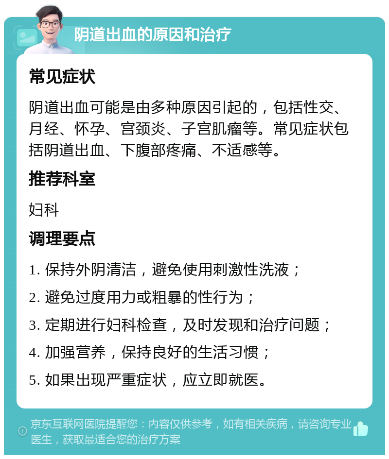 阴道出血的原因和治疗 常见症状 阴道出血可能是由多种原因引起的，包括性交、月经、怀孕、宫颈炎、子宫肌瘤等。常见症状包括阴道出血、下腹部疼痛、不适感等。 推荐科室 妇科 调理要点 1. 保持外阴清洁，避免使用刺激性洗液； 2. 避免过度用力或粗暴的性行为； 3. 定期进行妇科检查，及时发现和治疗问题； 4. 加强营养，保持良好的生活习惯； 5. 如果出现严重症状，应立即就医。