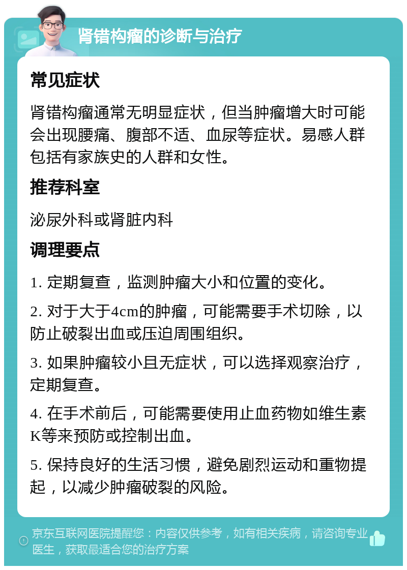 肾错构瘤的诊断与治疗 常见症状 肾错构瘤通常无明显症状，但当肿瘤增大时可能会出现腰痛、腹部不适、血尿等症状。易感人群包括有家族史的人群和女性。 推荐科室 泌尿外科或肾脏内科 调理要点 1. 定期复查，监测肿瘤大小和位置的变化。 2. 对于大于4cm的肿瘤，可能需要手术切除，以防止破裂出血或压迫周围组织。 3. 如果肿瘤较小且无症状，可以选择观察治疗，定期复查。 4. 在手术前后，可能需要使用止血药物如维生素K等来预防或控制出血。 5. 保持良好的生活习惯，避免剧烈运动和重物提起，以减少肿瘤破裂的风险。