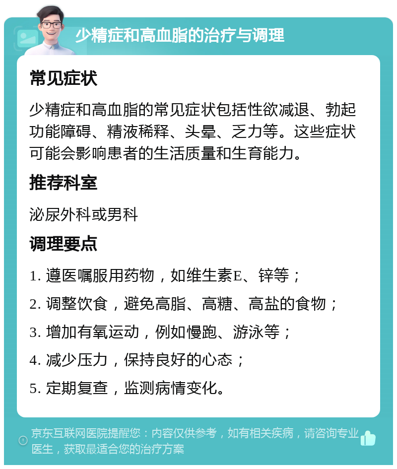 少精症和高血脂的治疗与调理 常见症状 少精症和高血脂的常见症状包括性欲减退、勃起功能障碍、精液稀释、头晕、乏力等。这些症状可能会影响患者的生活质量和生育能力。 推荐科室 泌尿外科或男科 调理要点 1. 遵医嘱服用药物，如维生素E、锌等； 2. 调整饮食，避免高脂、高糖、高盐的食物； 3. 增加有氧运动，例如慢跑、游泳等； 4. 减少压力，保持良好的心态； 5. 定期复查，监测病情变化。