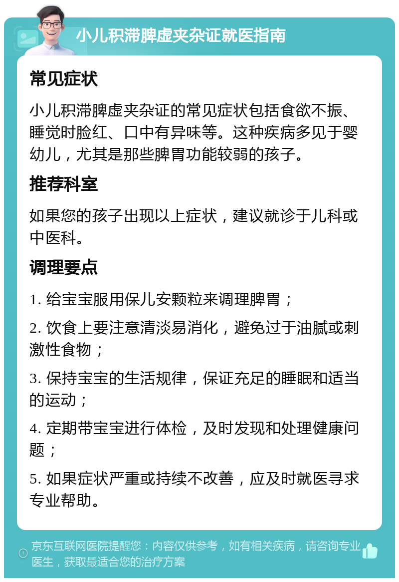 小儿积滞脾虚夹杂证就医指南 常见症状 小儿积滞脾虚夹杂证的常见症状包括食欲不振、睡觉时脸红、口中有异味等。这种疾病多见于婴幼儿，尤其是那些脾胃功能较弱的孩子。 推荐科室 如果您的孩子出现以上症状，建议就诊于儿科或中医科。 调理要点 1. 给宝宝服用保儿安颗粒来调理脾胃； 2. 饮食上要注意清淡易消化，避免过于油腻或刺激性食物； 3. 保持宝宝的生活规律，保证充足的睡眠和适当的运动； 4. 定期带宝宝进行体检，及时发现和处理健康问题； 5. 如果症状严重或持续不改善，应及时就医寻求专业帮助。