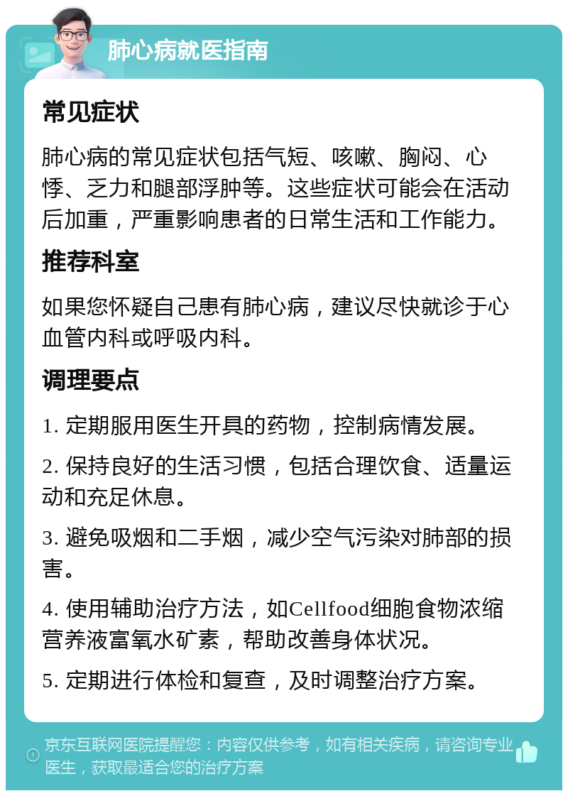 肺心病就医指南 常见症状 肺心病的常见症状包括气短、咳嗽、胸闷、心悸、乏力和腿部浮肿等。这些症状可能会在活动后加重，严重影响患者的日常生活和工作能力。 推荐科室 如果您怀疑自己患有肺心病，建议尽快就诊于心血管内科或呼吸内科。 调理要点 1. 定期服用医生开具的药物，控制病情发展。 2. 保持良好的生活习惯，包括合理饮食、适量运动和充足休息。 3. 避免吸烟和二手烟，减少空气污染对肺部的损害。 4. 使用辅助治疗方法，如Cellfood细胞食物浓缩营养液富氧水矿素，帮助改善身体状况。 5. 定期进行体检和复查，及时调整治疗方案。