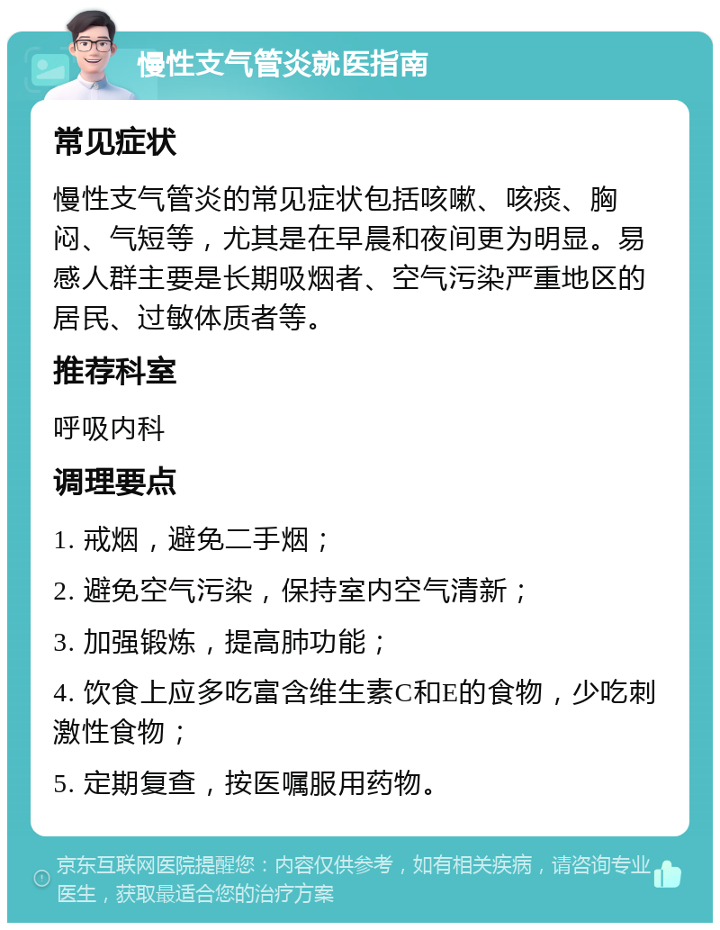 慢性支气管炎就医指南 常见症状 慢性支气管炎的常见症状包括咳嗽、咳痰、胸闷、气短等，尤其是在早晨和夜间更为明显。易感人群主要是长期吸烟者、空气污染严重地区的居民、过敏体质者等。 推荐科室 呼吸内科 调理要点 1. 戒烟，避免二手烟； 2. 避免空气污染，保持室内空气清新； 3. 加强锻炼，提高肺功能； 4. 饮食上应多吃富含维生素C和E的食物，少吃刺激性食物； 5. 定期复查，按医嘱服用药物。