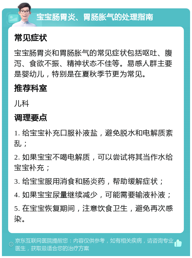 宝宝肠胃炎、胃肠胀气的处理指南 常见症状 宝宝肠胃炎和胃肠胀气的常见症状包括呕吐、腹泻、食欲不振、精神状态不佳等。易感人群主要是婴幼儿，特别是在夏秋季节更为常见。 推荐科室 儿科 调理要点 1. 给宝宝补充口服补液盐，避免脱水和电解质紊乱； 2. 如果宝宝不喝电解质，可以尝试将其当作水给宝宝补充； 3. 给宝宝服用消食和肠炎药，帮助缓解症状； 4. 如果宝宝尿量继续减少，可能需要输液补液； 5. 在宝宝恢复期间，注意饮食卫生，避免再次感染。