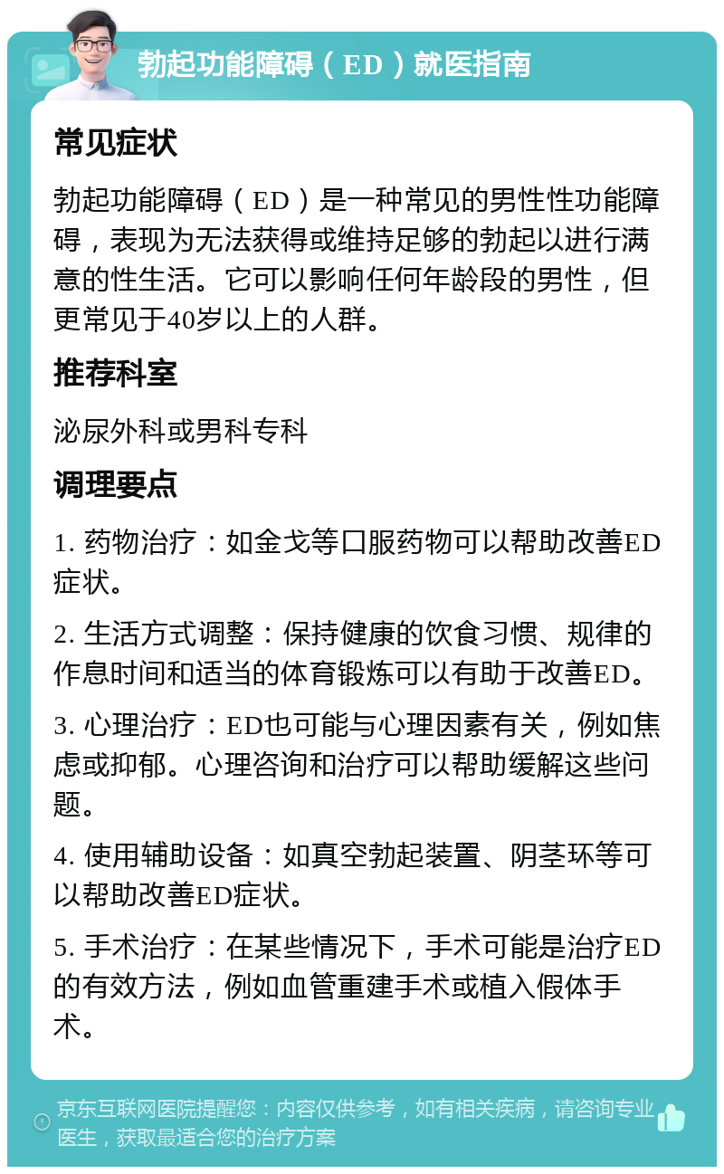 勃起功能障碍（ED）就医指南 常见症状 勃起功能障碍（ED）是一种常见的男性性功能障碍，表现为无法获得或维持足够的勃起以进行满意的性生活。它可以影响任何年龄段的男性，但更常见于40岁以上的人群。 推荐科室 泌尿外科或男科专科 调理要点 1. 药物治疗：如金戈等口服药物可以帮助改善ED症状。 2. 生活方式调整：保持健康的饮食习惯、规律的作息时间和适当的体育锻炼可以有助于改善ED。 3. 心理治疗：ED也可能与心理因素有关，例如焦虑或抑郁。心理咨询和治疗可以帮助缓解这些问题。 4. 使用辅助设备：如真空勃起装置、阴茎环等可以帮助改善ED症状。 5. 手术治疗：在某些情况下，手术可能是治疗ED的有效方法，例如血管重建手术或植入假体手术。