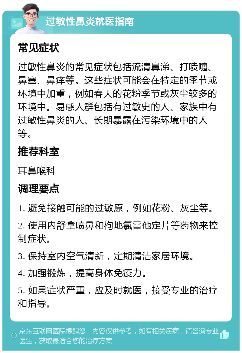 过敏性鼻炎就医指南 常见症状 过敏性鼻炎的常见症状包括流清鼻涕、打喷嚏、鼻塞、鼻痒等。这些症状可能会在特定的季节或环境中加重，例如春天的花粉季节或灰尘较多的环境中。易感人群包括有过敏史的人、家族中有过敏性鼻炎的人、长期暴露在污染环境中的人等。 推荐科室 耳鼻喉科 调理要点 1. 避免接触可能的过敏原，例如花粉、灰尘等。 2. 使用内舒拿喷鼻和枸地氯雷他定片等药物来控制症状。 3. 保持室内空气清新，定期清洁家居环境。 4. 加强锻炼，提高身体免疫力。 5. 如果症状严重，应及时就医，接受专业的治疗和指导。