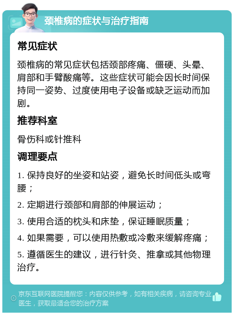 颈椎病的症状与治疗指南 常见症状 颈椎病的常见症状包括颈部疼痛、僵硬、头晕、肩部和手臂酸痛等。这些症状可能会因长时间保持同一姿势、过度使用电子设备或缺乏运动而加剧。 推荐科室 骨伤科或针推科 调理要点 1. 保持良好的坐姿和站姿，避免长时间低头或弯腰； 2. 定期进行颈部和肩部的伸展运动； 3. 使用合适的枕头和床垫，保证睡眠质量； 4. 如果需要，可以使用热敷或冷敷来缓解疼痛； 5. 遵循医生的建议，进行针灸、推拿或其他物理治疗。