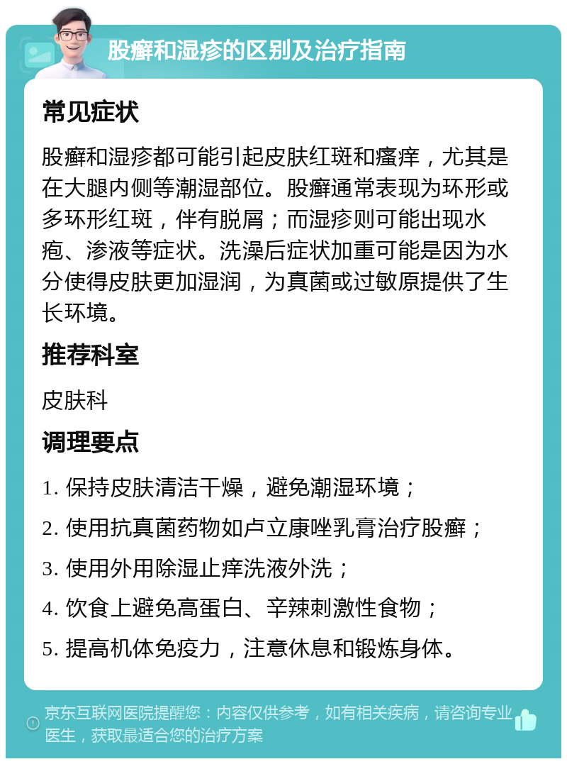 股癣和湿疹的区别及治疗指南 常见症状 股癣和湿疹都可能引起皮肤红斑和瘙痒，尤其是在大腿内侧等潮湿部位。股癣通常表现为环形或多环形红斑，伴有脱屑；而湿疹则可能出现水疱、渗液等症状。洗澡后症状加重可能是因为水分使得皮肤更加湿润，为真菌或过敏原提供了生长环境。 推荐科室 皮肤科 调理要点 1. 保持皮肤清洁干燥，避免潮湿环境； 2. 使用抗真菌药物如卢立康唑乳膏治疗股癣； 3. 使用外用除湿止痒洗液外洗； 4. 饮食上避免高蛋白、辛辣刺激性食物； 5. 提高机体免疫力，注意休息和锻炼身体。