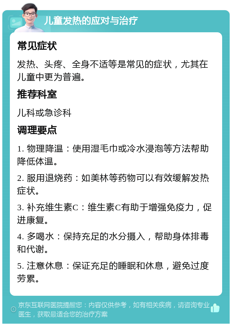 儿童发热的应对与治疗 常见症状 发热、头疼、全身不适等是常见的症状，尤其在儿童中更为普遍。 推荐科室 儿科或急诊科 调理要点 1. 物理降温：使用湿毛巾或冷水浸泡等方法帮助降低体温。 2. 服用退烧药：如美林等药物可以有效缓解发热症状。 3. 补充维生素C：维生素C有助于增强免疫力，促进康复。 4. 多喝水：保持充足的水分摄入，帮助身体排毒和代谢。 5. 注意休息：保证充足的睡眠和休息，避免过度劳累。