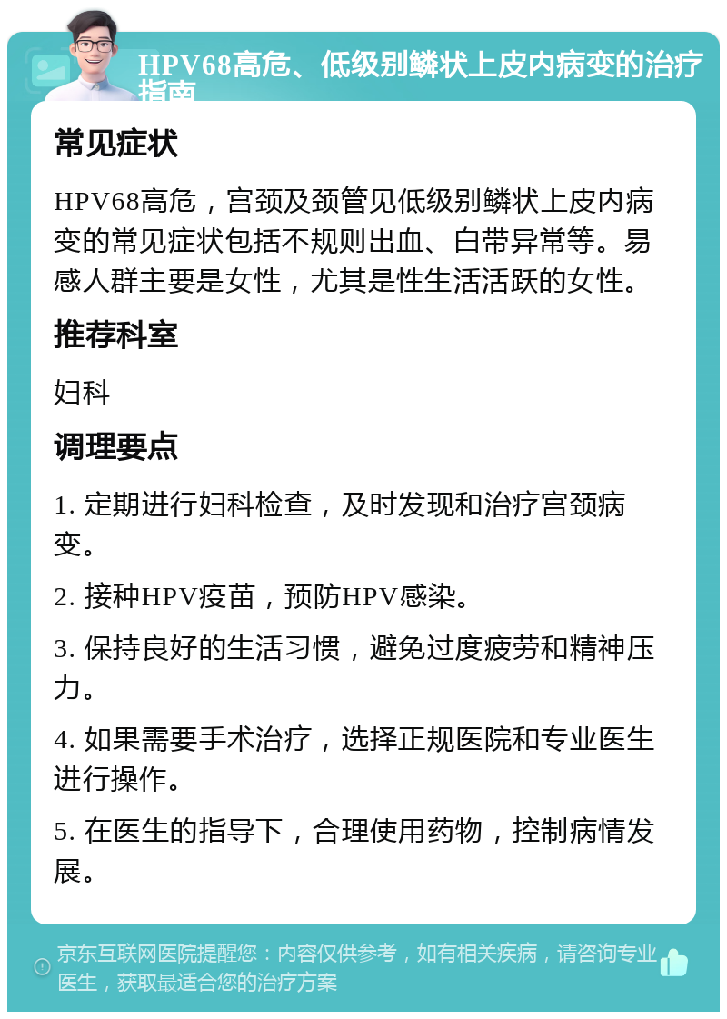 HPV68高危、低级别鳞状上皮内病变的治疗指南 常见症状 HPV68高危，宫颈及颈管见低级别鳞状上皮内病变的常见症状包括不规则出血、白带异常等。易感人群主要是女性，尤其是性生活活跃的女性。 推荐科室 妇科 调理要点 1. 定期进行妇科检查，及时发现和治疗宫颈病变。 2. 接种HPV疫苗，预防HPV感染。 3. 保持良好的生活习惯，避免过度疲劳和精神压力。 4. 如果需要手术治疗，选择正规医院和专业医生进行操作。 5. 在医生的指导下，合理使用药物，控制病情发展。