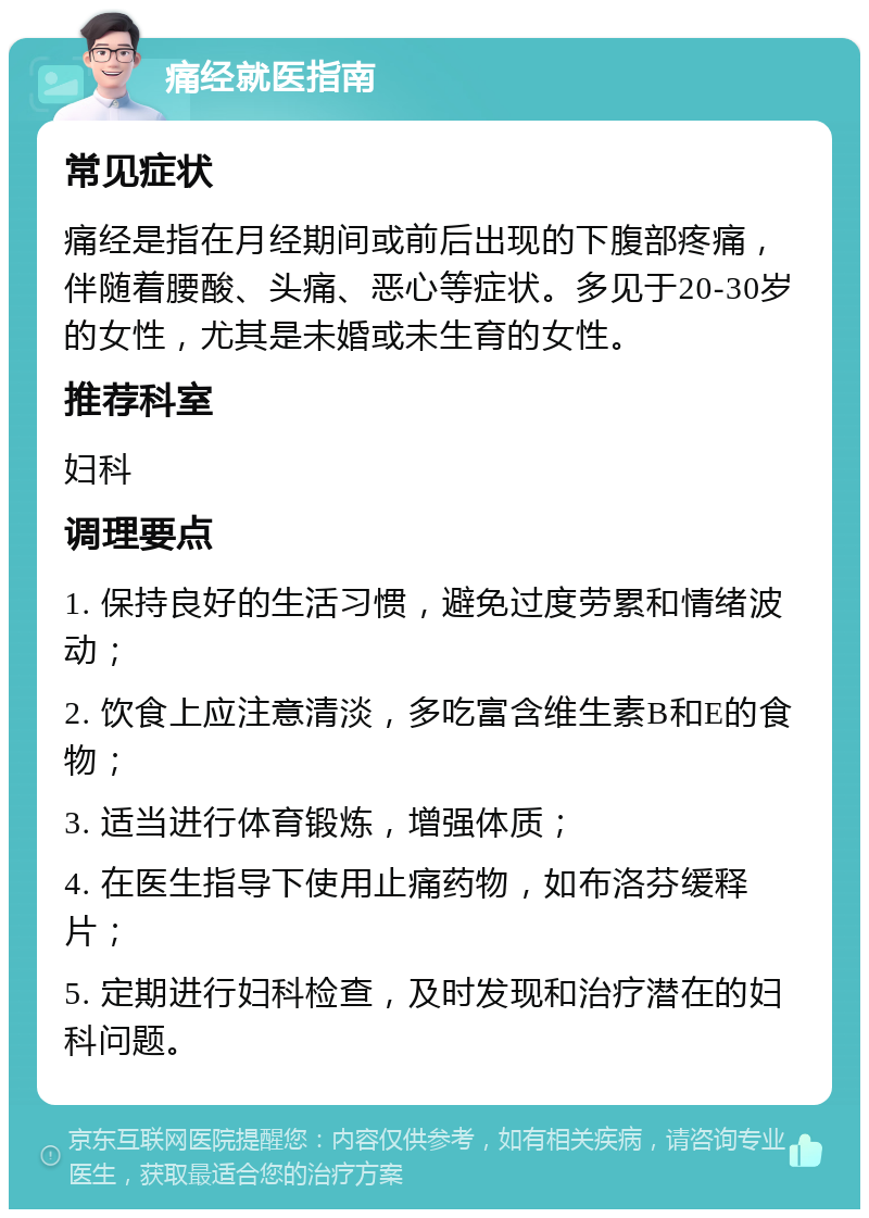 痛经就医指南 常见症状 痛经是指在月经期间或前后出现的下腹部疼痛，伴随着腰酸、头痛、恶心等症状。多见于20-30岁的女性，尤其是未婚或未生育的女性。 推荐科室 妇科 调理要点 1. 保持良好的生活习惯，避免过度劳累和情绪波动； 2. 饮食上应注意清淡，多吃富含维生素B和E的食物； 3. 适当进行体育锻炼，增强体质； 4. 在医生指导下使用止痛药物，如布洛芬缓释片； 5. 定期进行妇科检查，及时发现和治疗潜在的妇科问题。