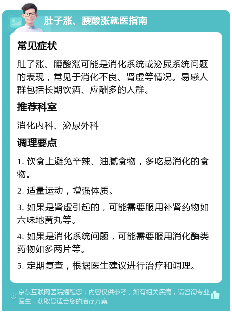 肚子涨、腰酸涨就医指南 常见症状 肚子涨、腰酸涨可能是消化系统或泌尿系统问题的表现，常见于消化不良、肾虚等情况。易感人群包括长期饮酒、应酬多的人群。 推荐科室 消化内科、泌尿外科 调理要点 1. 饮食上避免辛辣、油腻食物，多吃易消化的食物。 2. 适量运动，增强体质。 3. 如果是肾虚引起的，可能需要服用补肾药物如六味地黄丸等。 4. 如果是消化系统问题，可能需要服用消化酶类药物如多两片等。 5. 定期复查，根据医生建议进行治疗和调理。