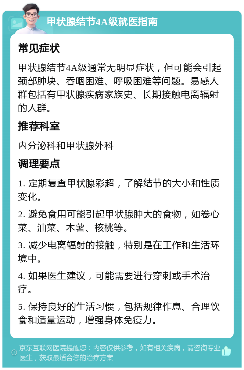 甲状腺结节4A级就医指南 常见症状 甲状腺结节4A级通常无明显症状，但可能会引起颈部肿块、吞咽困难、呼吸困难等问题。易感人群包括有甲状腺疾病家族史、长期接触电离辐射的人群。 推荐科室 内分泌科和甲状腺外科 调理要点 1. 定期复查甲状腺彩超，了解结节的大小和性质变化。 2. 避免食用可能引起甲状腺肿大的食物，如卷心菜、油菜、木薯、核桃等。 3. 减少电离辐射的接触，特别是在工作和生活环境中。 4. 如果医生建议，可能需要进行穿刺或手术治疗。 5. 保持良好的生活习惯，包括规律作息、合理饮食和适量运动，增强身体免疫力。