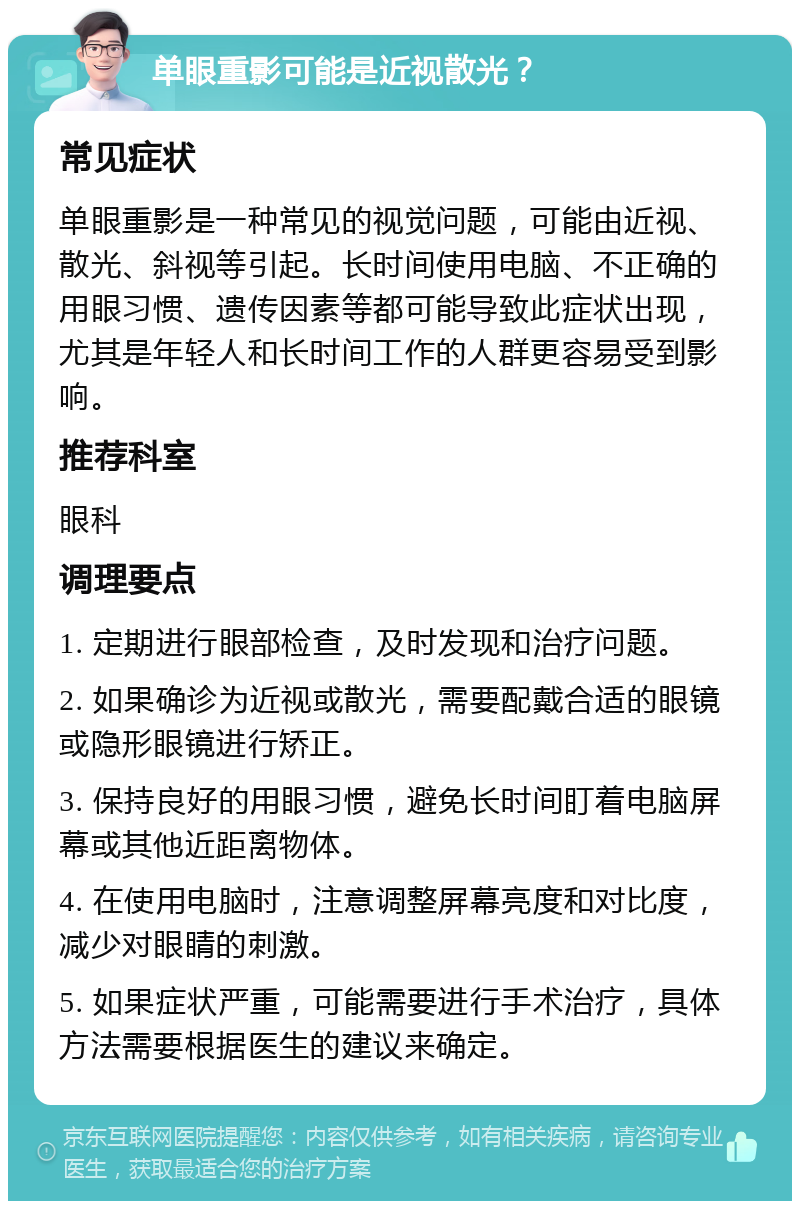 单眼重影可能是近视散光？ 常见症状 单眼重影是一种常见的视觉问题，可能由近视、散光、斜视等引起。长时间使用电脑、不正确的用眼习惯、遗传因素等都可能导致此症状出现，尤其是年轻人和长时间工作的人群更容易受到影响。 推荐科室 眼科 调理要点 1. 定期进行眼部检查，及时发现和治疗问题。 2. 如果确诊为近视或散光，需要配戴合适的眼镜或隐形眼镜进行矫正。 3. 保持良好的用眼习惯，避免长时间盯着电脑屏幕或其他近距离物体。 4. 在使用电脑时，注意调整屏幕亮度和对比度，减少对眼睛的刺激。 5. 如果症状严重，可能需要进行手术治疗，具体方法需要根据医生的建议来确定。