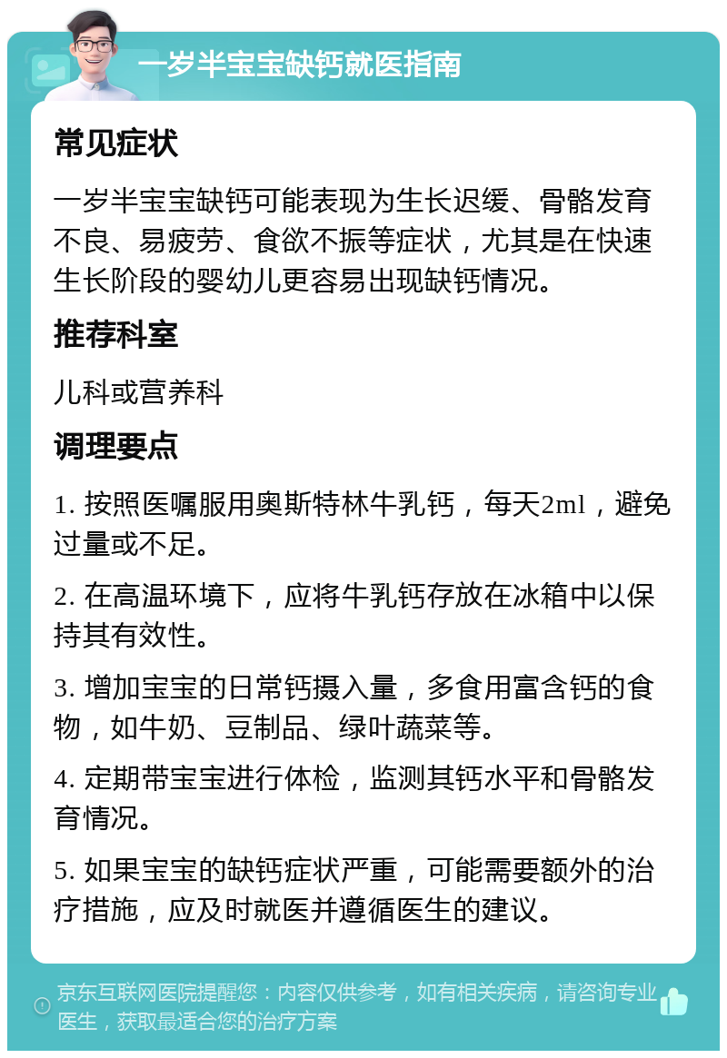 一岁半宝宝缺钙就医指南 常见症状 一岁半宝宝缺钙可能表现为生长迟缓、骨骼发育不良、易疲劳、食欲不振等症状，尤其是在快速生长阶段的婴幼儿更容易出现缺钙情况。 推荐科室 儿科或营养科 调理要点 1. 按照医嘱服用奥斯特林牛乳钙，每天2ml，避免过量或不足。 2. 在高温环境下，应将牛乳钙存放在冰箱中以保持其有效性。 3. 增加宝宝的日常钙摄入量，多食用富含钙的食物，如牛奶、豆制品、绿叶蔬菜等。 4. 定期带宝宝进行体检，监测其钙水平和骨骼发育情况。 5. 如果宝宝的缺钙症状严重，可能需要额外的治疗措施，应及时就医并遵循医生的建议。