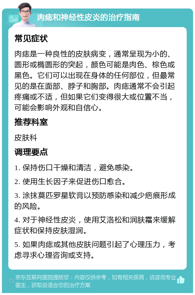 肉痣和神经性皮炎的治疗指南 常见症状 肉痣是一种良性的皮肤病变，通常呈现为小的、圆形或椭圆形的突起，颜色可能是肉色、棕色或黑色。它们可以出现在身体的任何部位，但最常见的是在面部、脖子和胸部。肉痣通常不会引起疼痛或不适，但如果它们变得很大或位置不当，可能会影响外观和自信心。 推荐科室 皮肤科 调理要点 1. 保持伤口干燥和清洁，避免感染。 2. 使用生长因子来促进伤口愈合。 3. 涂抹莫匹罗星软膏以预防感染和减少疤痕形成的风险。 4. 对于神经性皮炎，使用艾洛松和润肤霜来缓解症状和保持皮肤湿润。 5. 如果肉痣或其他皮肤问题引起了心理压力，考虑寻求心理咨询或支持。