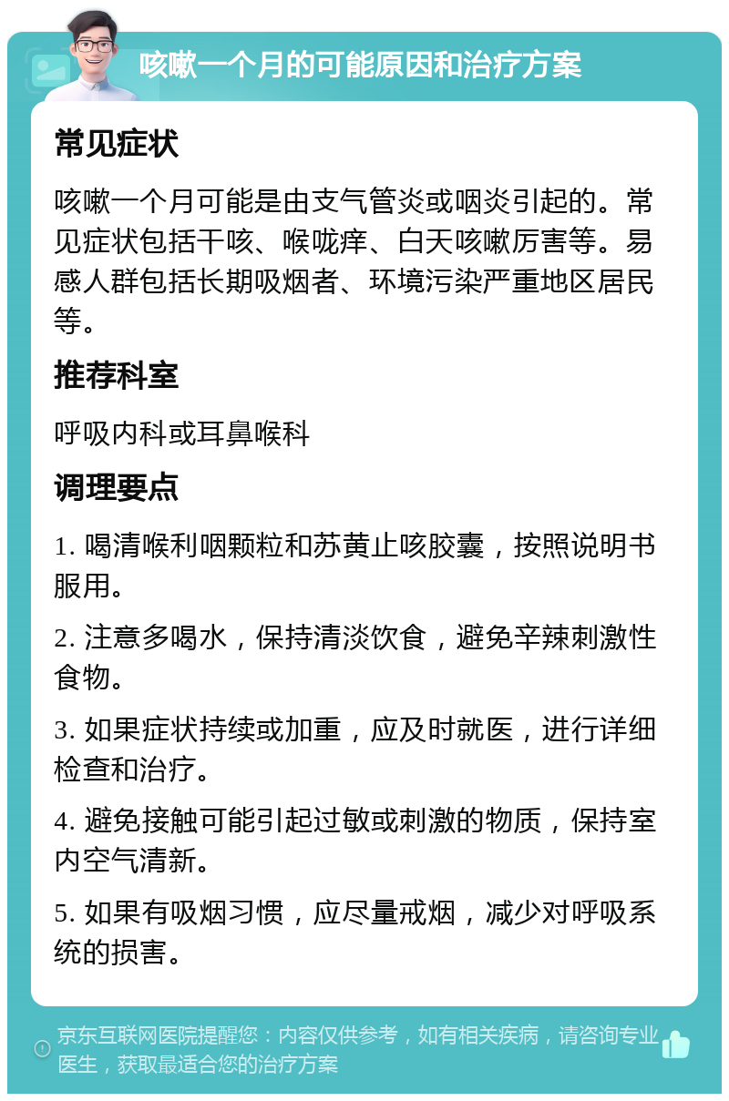 咳嗽一个月的可能原因和治疗方案 常见症状 咳嗽一个月可能是由支气管炎或咽炎引起的。常见症状包括干咳、喉咙痒、白天咳嗽厉害等。易感人群包括长期吸烟者、环境污染严重地区居民等。 推荐科室 呼吸内科或耳鼻喉科 调理要点 1. 喝清喉利咽颗粒和苏黄止咳胶囊，按照说明书服用。 2. 注意多喝水，保持清淡饮食，避免辛辣刺激性食物。 3. 如果症状持续或加重，应及时就医，进行详细检查和治疗。 4. 避免接触可能引起过敏或刺激的物质，保持室内空气清新。 5. 如果有吸烟习惯，应尽量戒烟，减少对呼吸系统的损害。