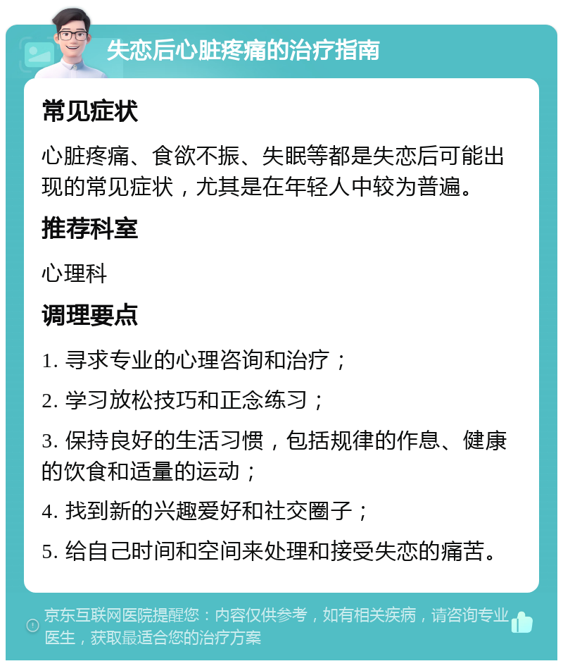 失恋后心脏疼痛的治疗指南 常见症状 心脏疼痛、食欲不振、失眠等都是失恋后可能出现的常见症状，尤其是在年轻人中较为普遍。 推荐科室 心理科 调理要点 1. 寻求专业的心理咨询和治疗； 2. 学习放松技巧和正念练习； 3. 保持良好的生活习惯，包括规律的作息、健康的饮食和适量的运动； 4. 找到新的兴趣爱好和社交圈子； 5. 给自己时间和空间来处理和接受失恋的痛苦。