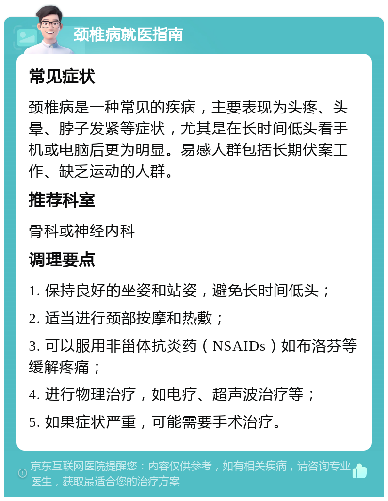 颈椎病就医指南 常见症状 颈椎病是一种常见的疾病，主要表现为头疼、头晕、脖子发紧等症状，尤其是在长时间低头看手机或电脑后更为明显。易感人群包括长期伏案工作、缺乏运动的人群。 推荐科室 骨科或神经内科 调理要点 1. 保持良好的坐姿和站姿，避免长时间低头； 2. 适当进行颈部按摩和热敷； 3. 可以服用非甾体抗炎药（NSAIDs）如布洛芬等缓解疼痛； 4. 进行物理治疗，如电疗、超声波治疗等； 5. 如果症状严重，可能需要手术治疗。